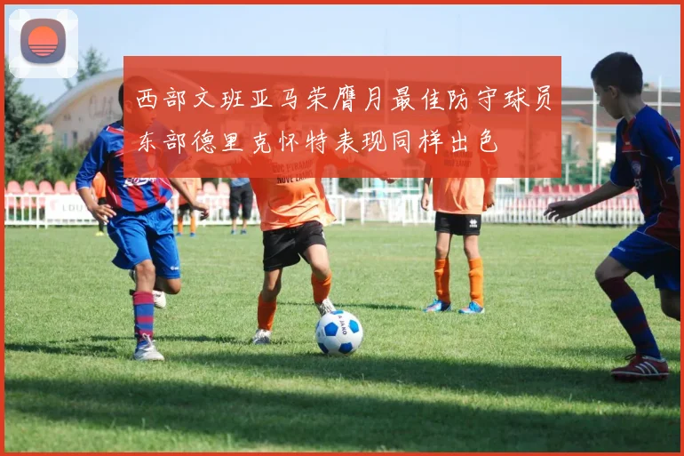 西部文班亚马荣膺月最佳防守球员东部德里克怀特表现同样出色