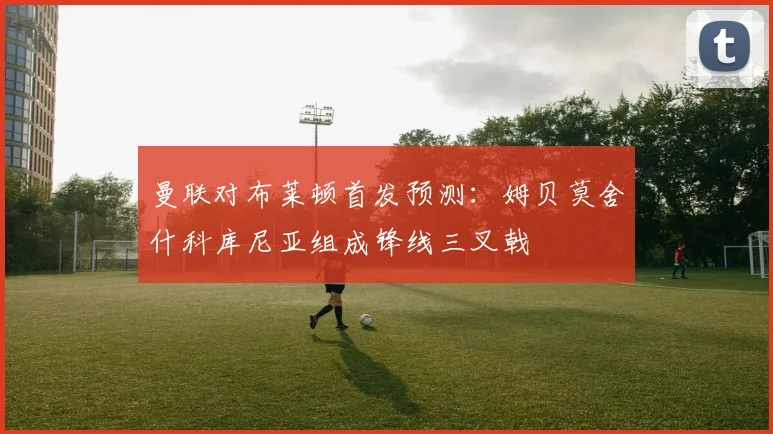 曼联对布莱顿首发预测：姆贝莫舍什科库尼亚组成锋线三叉戟