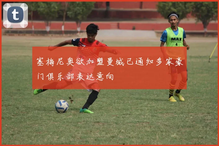 塞梅尼奥欲加盟曼城已通知多家豪门俱乐部表达意向