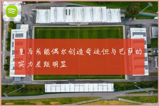 皇马或能偶尔创造奇迹但与巴萨的实力差距明显