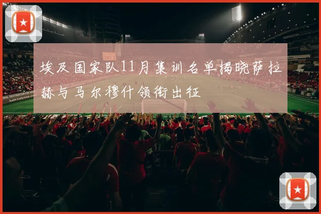 埃及国家队11月集训名单揭晓萨拉赫与马尔穆什领衔出征