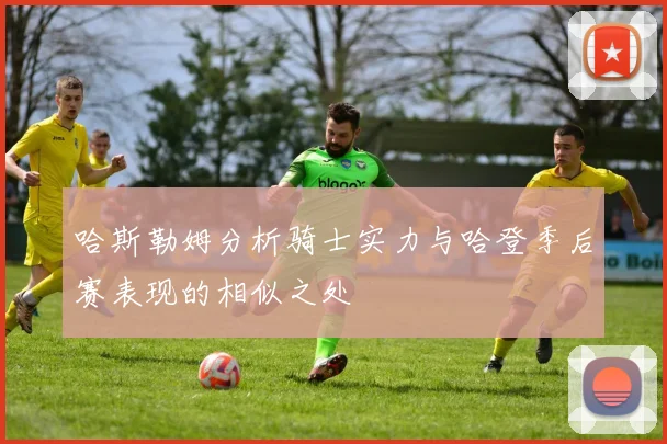 哈斯勒姆分析骑士实力与哈登季后赛表现的相似之处