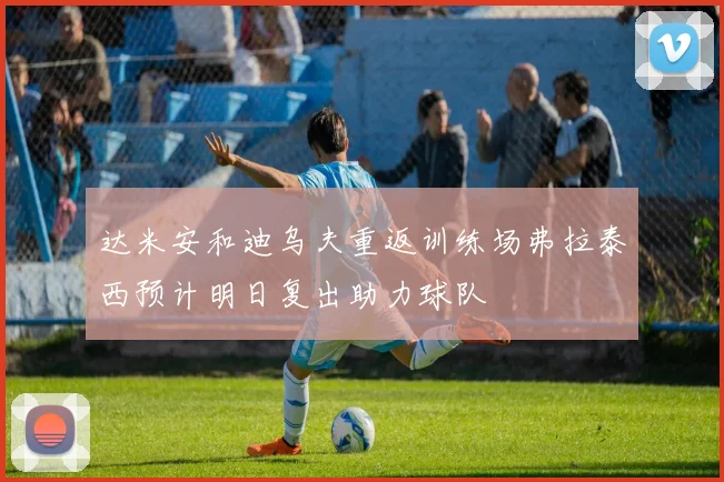 达米安和迪乌夫重返训练场弗拉泰西预计明日复出助力球队