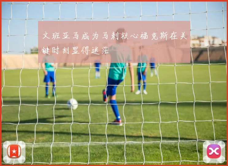 文班亚马成为马刺核心福克斯在关键时刻显得迷茫