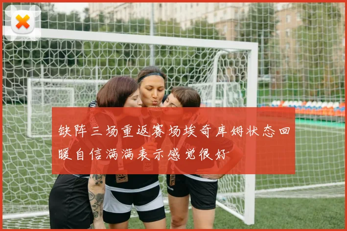 缺阵三场重返赛场埃奇库姆状态回暖自信满满表示感觉很好