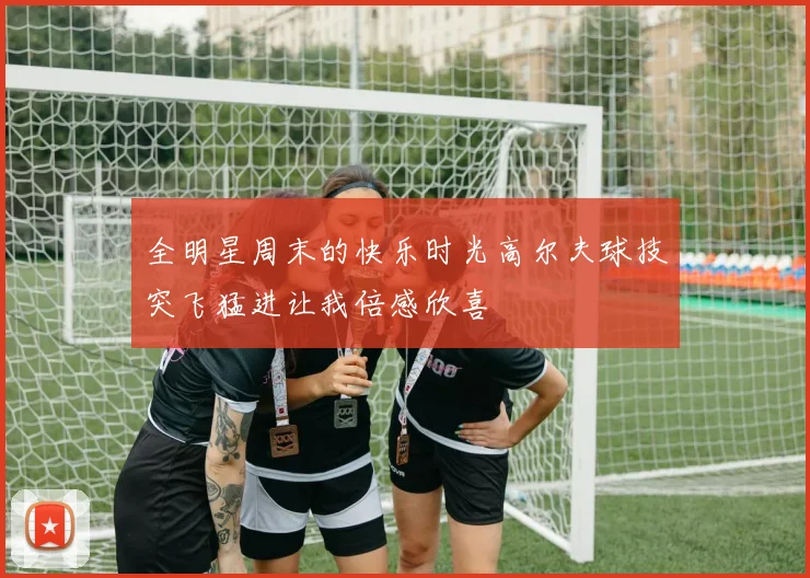 全明星周末的快乐时光高尔夫球技突飞猛进让我倍感欣喜
