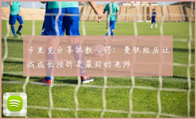 卡里克分享执教心得：曼联经历让我成长挫折是最好的老师