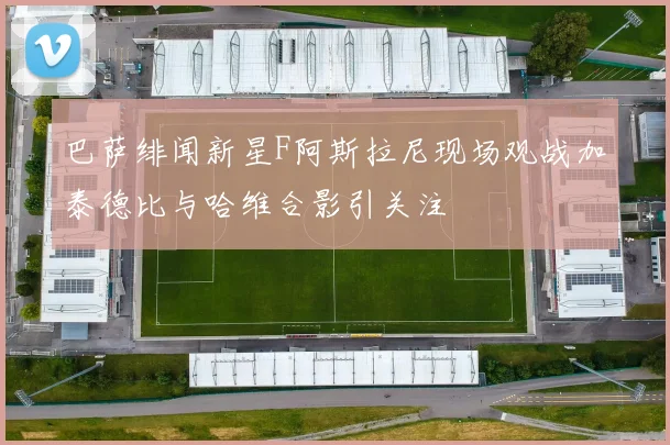 巴萨绯闻新星F阿斯拉尼现场观战加泰德比与哈维合影引关注