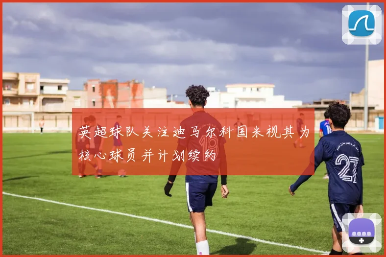 英超球队关注迪马尔科国米视其为核心球员并计划续约