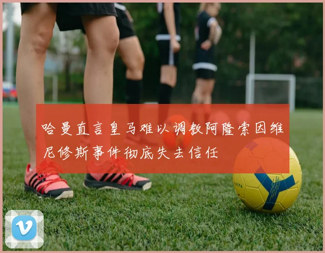 哈曼直言皇马难以调教阿隆索因维尼修斯事件彻底失去信任