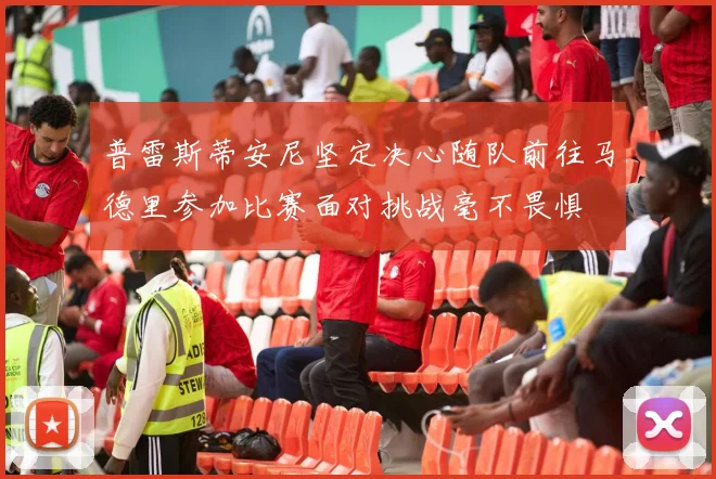 普雷斯蒂安尼坚定决心随队前往马德里参加比赛面对挑战毫不畏惧