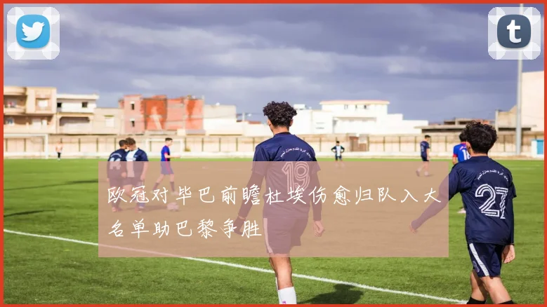 欧冠对毕巴前瞻杜埃伤愈归队入大名单助巴黎争胜