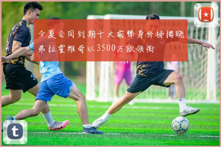 今夏合同到期十大前锋身价榜揭晓弗拉霍维奇以3500万欧领衔