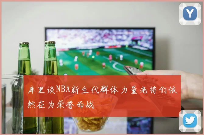 库里谈NBA新生代群体力量老将们依然在为荣誉而战