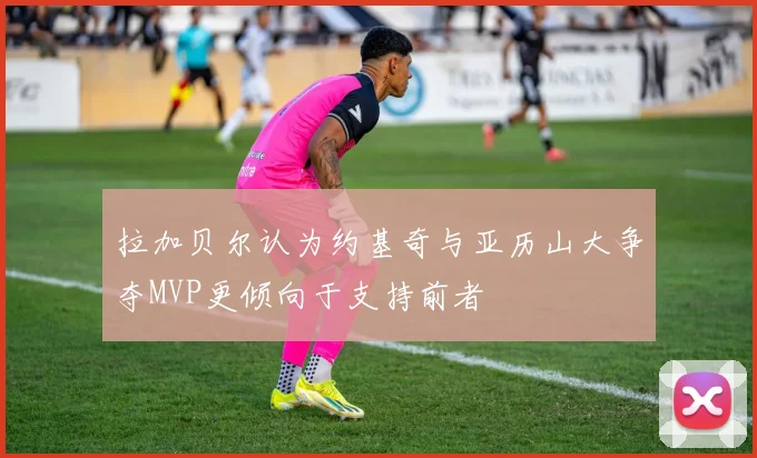 拉加贝尔认为约基奇与亚历山大争夺MVP更倾向于支持前者