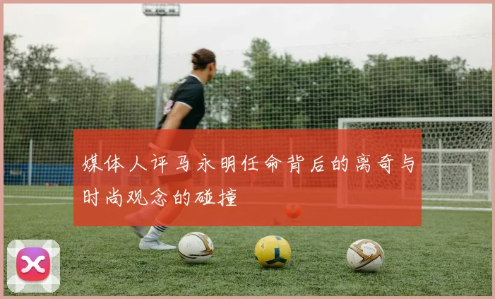 媒体人评马永明任命背后的离奇与时尚观念的碰撞