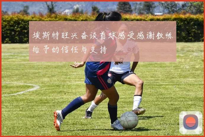 埃斯特旺兴奋谈首球感受感谢教练给予的信任与支持