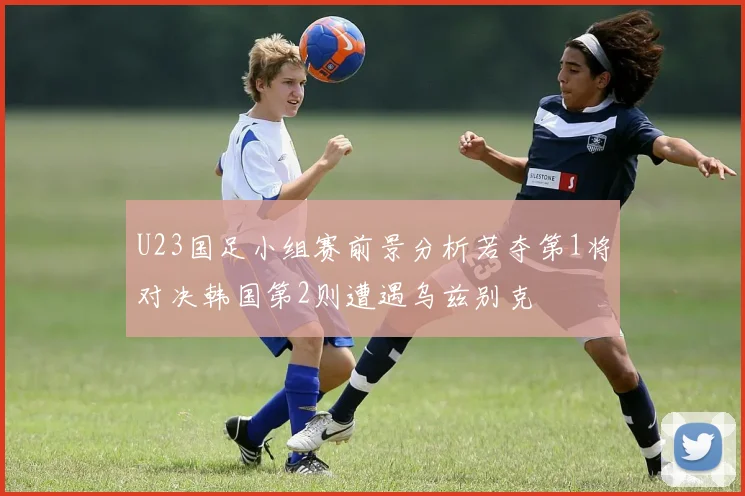 U23国足小组赛前景分析若夺第1将对决韩国第2则遭遇乌兹别克