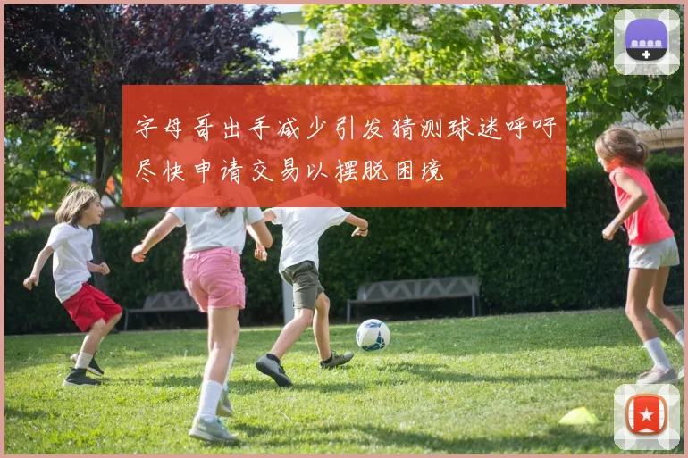 字母哥出手减少引发猜测球迷呼吁尽快申请交易以摆脱困境