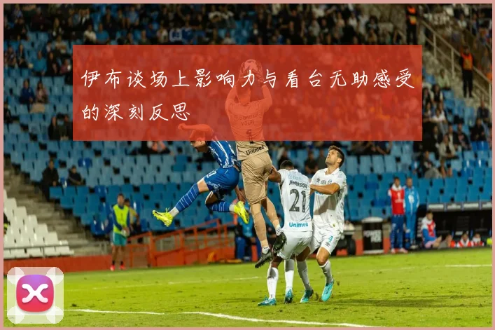 伊布谈场上影响力与看台无助感受的深刻反思